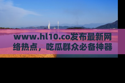 www.hl10.co发布最新网络热点，吃瓜群众必备神器