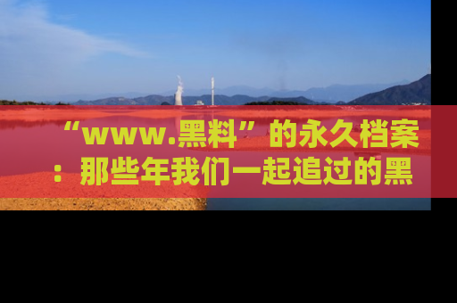 “www.黑料”的永久档案：那些年我们一起追过的黑料真相