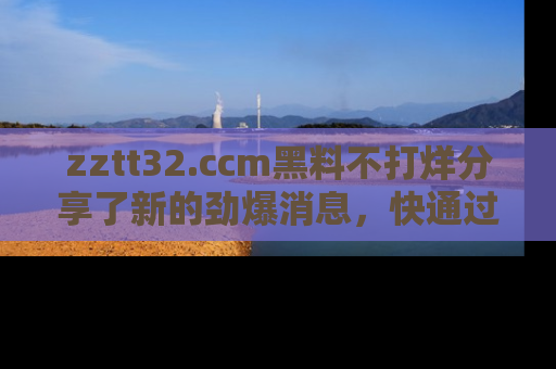 zztt32.ccm黑料不打烊分享了新的劲爆消息，快通过链接来围观吧！