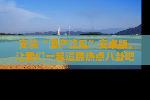 安装“国产吃瓜”安卓版，让我们一起追踪热点八卦吧～