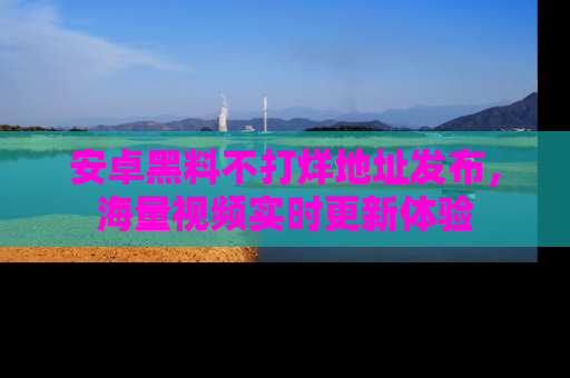 安卓黑料不打烊地址发布，海量视频实时更新体验