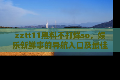 zztt11黑料不打烊so，娱乐新鲜事的导航入口及最佳浏览线路推荐