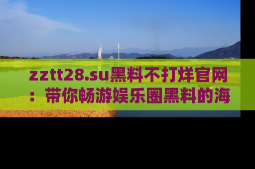 zztt28.su黑料不打烊官网：带你畅游娱乐圈黑料的海洋，掌握每一条最新消息