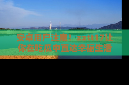 安卓用户注意！zztt17让你在吃瓜中直达幸福生活