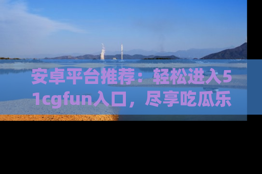 安卓平台推荐：轻松进入51cgfun入口，尽享吃瓜乐趣