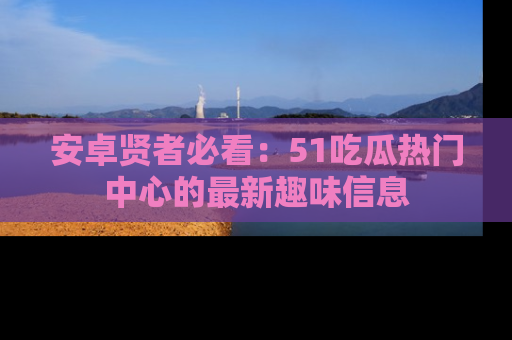 安卓贤者必看：51吃瓜热门中心的最新趣味信息