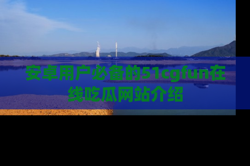 安卓用户必备的51cgfun在线吃瓜网站介绍