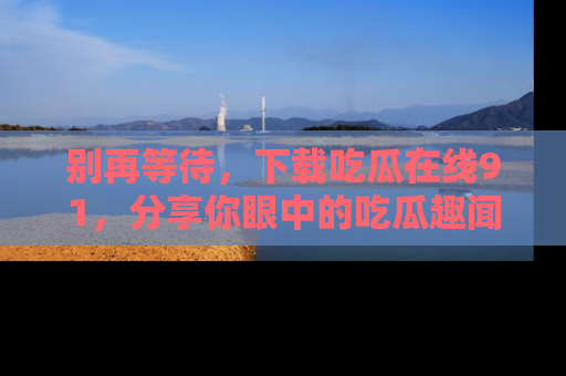 别再等待，下载吃瓜在线91，分享你眼中的吃瓜趣闻吧！