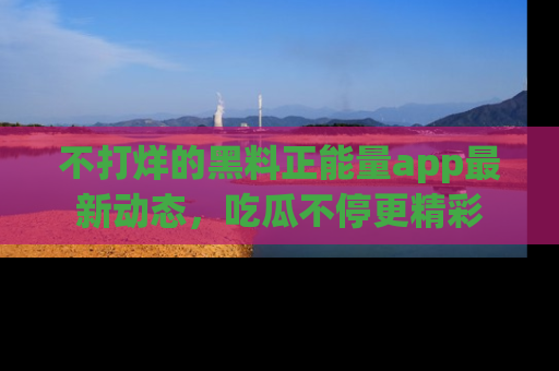 不打烊的黑料正能量app最新动态，吃瓜不停更精彩