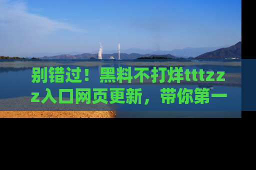 别错过！黑料不打烊tttzzz入口网页更新，带你第一时间了解最新动态！