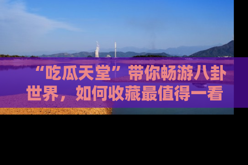 “吃瓜天堂”带你畅游八卦世界，如何收藏最值得一看的趣闻？