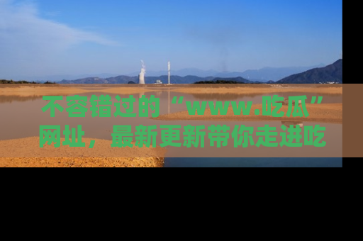 不容错过的“www.吃瓜”网址，最新更新带你走进吃瓜新时尚