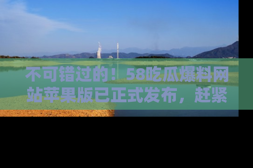 不可错过的！58吃瓜爆料网站苹果版已正式发布，赶紧体验！