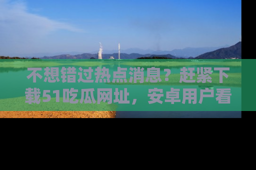 不想错过热点消息？赶紧下载51吃瓜网址，安卓用户看这边！