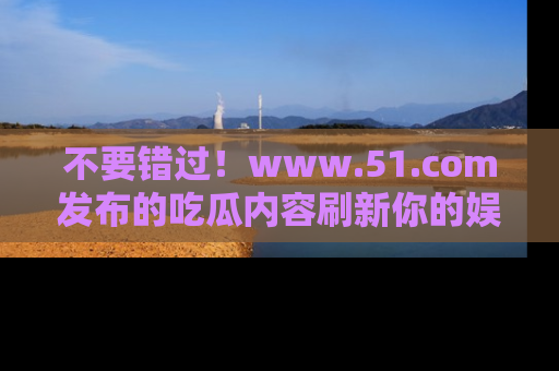 不要错过！www.51.com发布的吃瓜内容刷新你的娱乐认知
