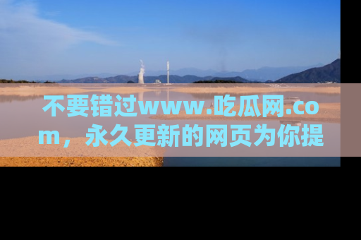 不要错过www.吃瓜网.com，永久更新的网页为你提供吃瓜盛宴！