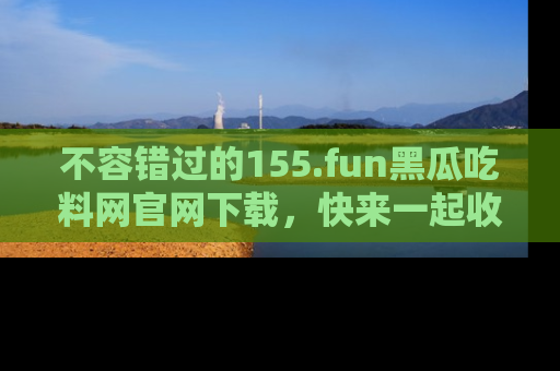 不容错过的155.fun黑瓜吃料网官网下载，快来一起收藏吃瓜新动态吧！
