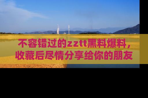 不容错过的zztt黑料爆料，收藏后尽情分享给你的朋友