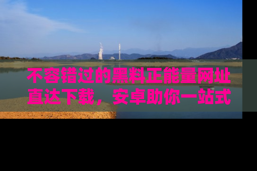 不容错过的黑料正能量网址直达下载，安卓助你一站式吃瓜体验！