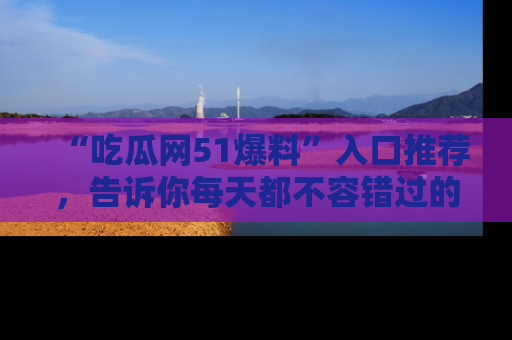 “吃瓜网51爆料”入口推荐，告诉你每天都不容错过的娱乐八卦！
