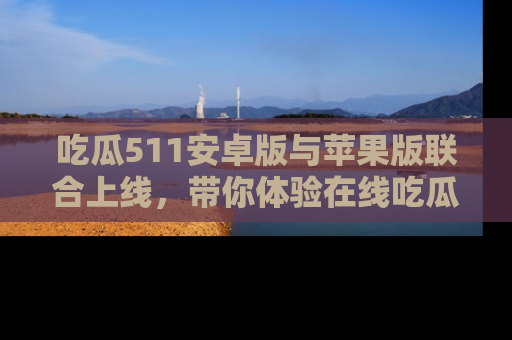吃瓜511安卓版与苹果版联合上线，带你体验在线吃瓜新天地