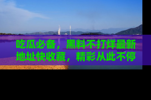 吃瓜必备，黑料不打烊最新地址快收藏，精彩从此不停！