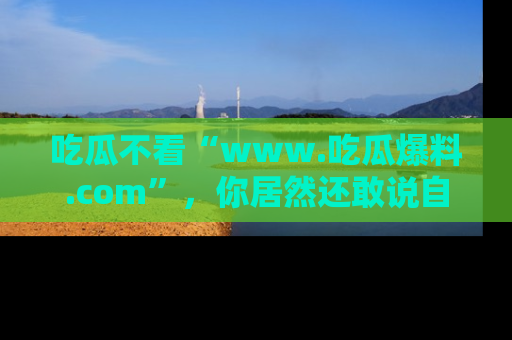 吃瓜不看“www.吃瓜爆料.com”，你居然还敢说自己是吃瓜群众？