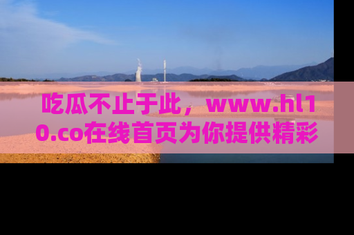 吃瓜不止于此，www.hl10.co在线首页为你提供精彩内幕