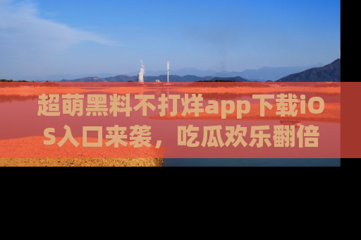超萌黑料不打烊app下载iOS入口来袭，吃瓜欢乐翻倍！