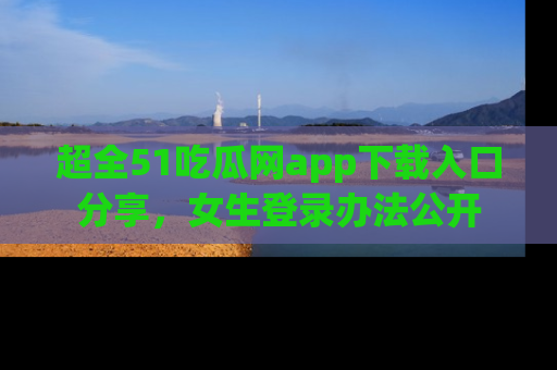 超全51吃瓜网app下载入口分享，女生登录办法公开