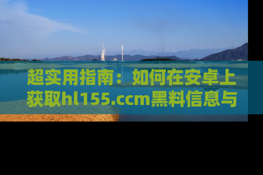 超实用指南：如何在安卓上获取hl155.ccm黑料信息与技巧
