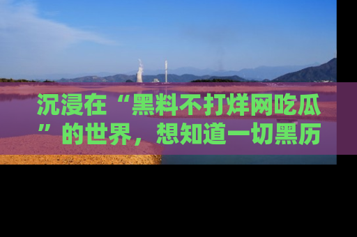 沉浸在“黑料不打烊网吃瓜”的世界，想知道一切黑历史与内幕信息的网站！