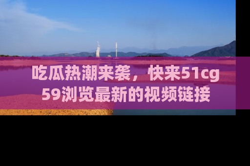 吃瓜热潮来袭，快来51cg59浏览最新的视频链接