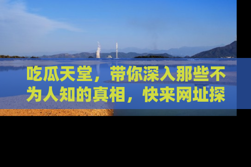 吃瓜天堂，带你深入那些不为人知的真相，快来网址探索吧！