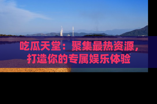 吃瓜天堂：聚集最热资源，打造你的专属娱乐体验