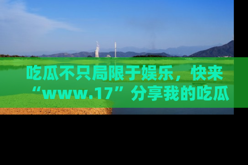 吃瓜不只局限于娱乐，快来“www.17”分享我的吃瓜技巧，成为社交圈的明星！