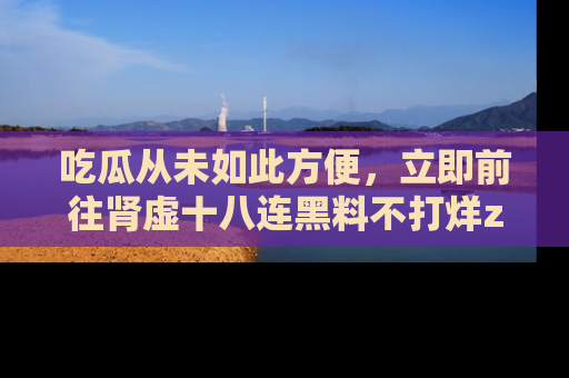 吃瓜从未如此方便，立即前往肾虚十八连黑料不打烊zzzttt，发现更多精彩，地址在这里！