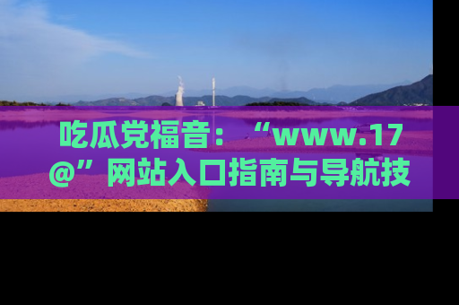 吃瓜党福音：“www.17@”网站入口指南与导航技巧全解析