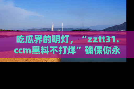 吃瓜界的明灯，“zztt31.ccm黑料不打烊”确保你永不迷路！