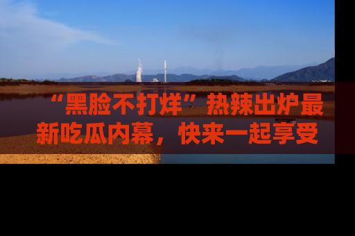 “黑脸不打烊”热辣出炉最新吃瓜内幕，快来一起享受这份乐趣吧！