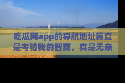 吃瓜网app的导航地址简直是考验我的智商，真是无奈！
