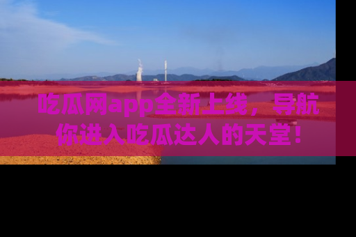 吃瓜网app全新上线，导航你进入吃瓜达人的天堂！