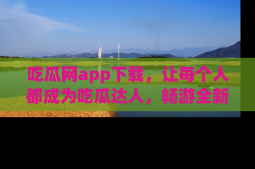 吃瓜网app下载，让每个人都成为吃瓜达人，畅游全新网页！