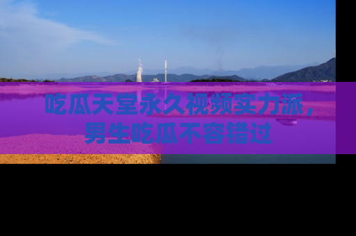 吃瓜天堂永久视频实力派，男生吃瓜不容错过