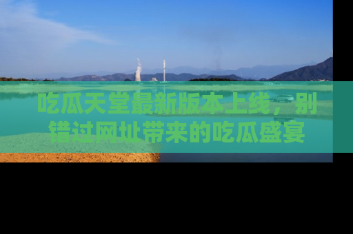 吃瓜天堂最新版本上线，别错过网址带来的吃瓜盛宴