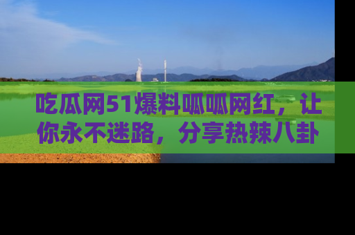 吃瓜网51爆料呱呱网红，让你永不迷路，分享热辣八卦速递！