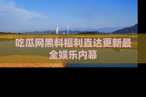 吃瓜网黑料福利直达更新最全娱乐内幕