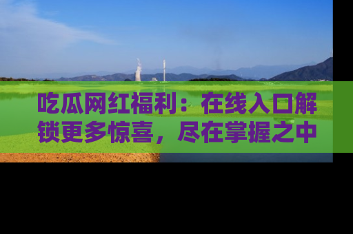 吃瓜网红福利：在线入口解锁更多惊喜，尽在掌握之中