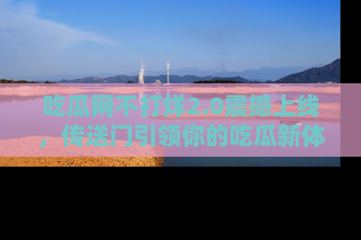 吃瓜网不打烊2.0震撼上线，传送门引领你的吃瓜新体验