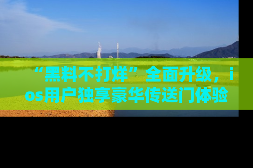 “黑料不打烊”全面升级，ios用户独享豪华传送门体验！